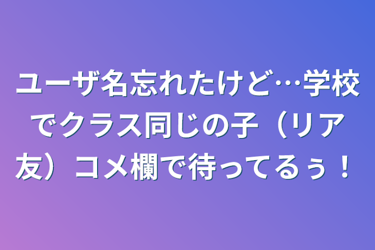 「ユーザ名忘れたけど…学校でクラス同じの子（リア友）コメ欄で待ってるぅ！」のメインビジュアル