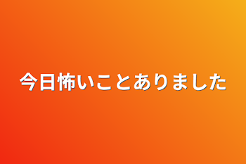 今日怖いことありました