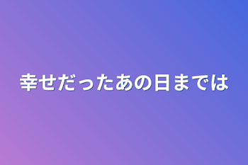 幸せだったあの日までは