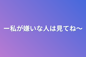 〜私が嫌いな人は見てね〜