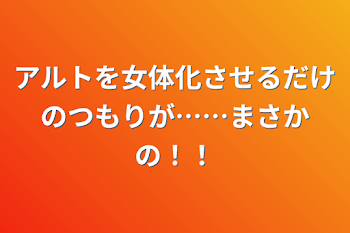 アルトを女体化させるだけのつもりが……まさかの！！