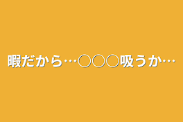 暇だから…○○○吸うか…