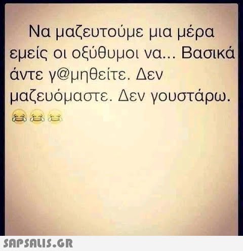 Να μαζευτούμε μια μέρα εμείς οι οξύθυμοι να. . . Βασικά άντε γ@μηθείτε . Δεν μαζευόμαστε. Δεν γουστάρω. Snpsnu5.GR