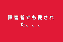 障 害 者 で も 愛 さ れ た 、 、 、