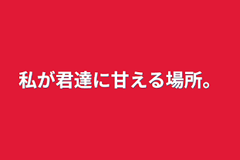 私が君達に甘える場所。