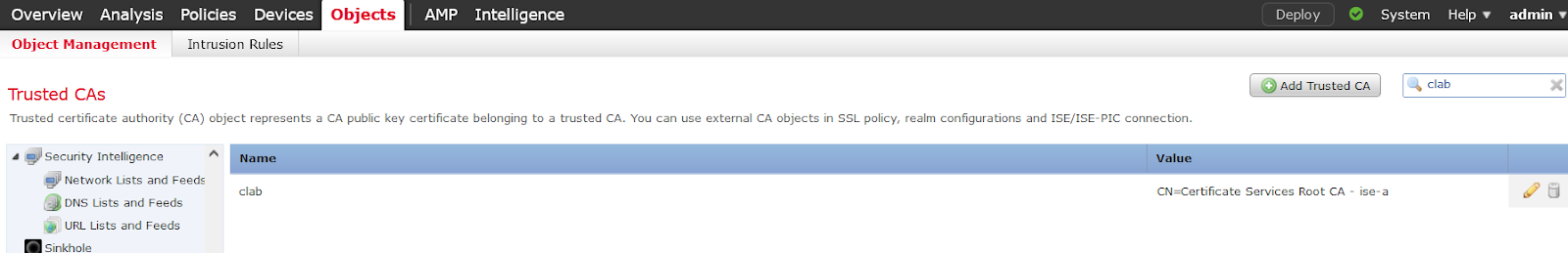 Machine generated alternative text:
Overview Analysis 
Object Management 
Trusted CAS 
Policies Devices 
Intrusion Rules 
AMP 
Intelligence 
Deploy 
System 
Help 
admin 
clab 
Trusted certificate authority (CA) object represents a CA public key certificate belonging to a trusted CA. You can use external CA objects in SSL policy, realm configurations and ISE/ISE-PIC connection. 
Security Intelligence 
Network Lists and Feeds 
clab 
DNS Lists and Feeds 
URL Lists and Feeds 
Sinkhole 
Value 
CN=Certificate Services Root CA 
Isa-a 