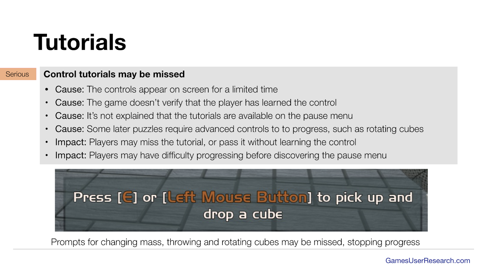 Control tutorials may be missed
Cause: The controls appear on screen for a limited time
Cause: The game doesn’t verify that the player has learned the control
Cause: It’s not explained that the tutorials are available on the pause menu
Cause: Some later puzzles require advanced controls to to progress, such as rotating cubes
Impact: Players may miss the tutorial, or pass it without learning the control
Impact: Players may have difficulty progressing before discovering the pause menu

