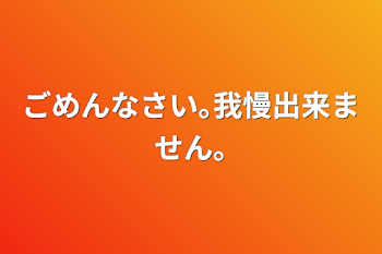 「ごめんなさい｡我慢出来ません｡」のメインビジュアル