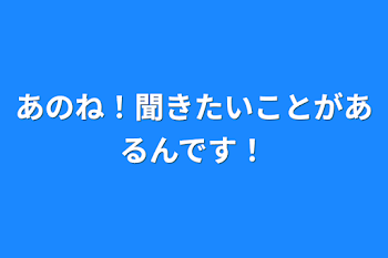 あのね！聞きたいことがあるんです！