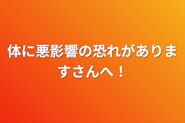 体に悪影響の恐れがありますさんへ！