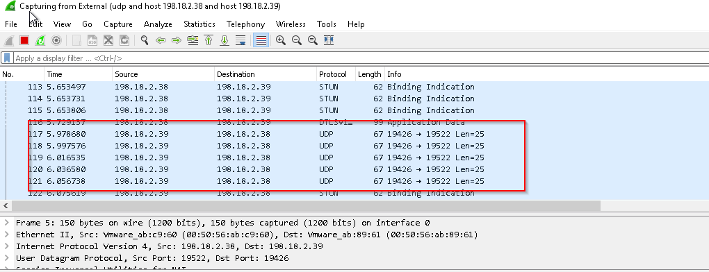 Apply a display Filter 
Ca turing from ERernaI (udp and host 198.18.2.38 and host 198.18.2.39) 
It Viewu Go Capture Analyze Statistics Telephony Wireless Tools 
Lan=Q5 
Len=25 
Lan=Q5 
Len=25 
Lan=Q5 
Destination 
1st. 13.2. 39 
1SÜ.13.2.3Ü 
Protocol 
114 
Fr ame 
5. 653731 
S53er„6 
97363M 
Source 
193.1ü.2.33 
193.1ü.2.3s 
Help 
Length 
s; 
s; 
Info 
Binding 
1 egos 
1 egos 
19522 
19522 
. 150 bytes on wire 
(1200 bits), 150 bytes 
captured 
:6ø), Dst: 
(1200 bits) on interface 
Ethernet Il, Src: 
Internet Protocol Version 4, Src: 198.18. 2.38, Dst: 198. 18.2 39 
User Datagram Protocol, Src Port: 19522, Dst Port: 13426 