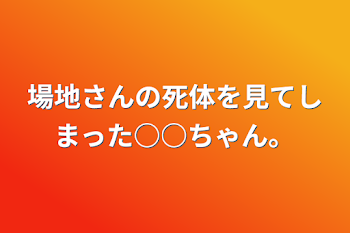 場地さんの死体を見てしまった○○ちゃん。