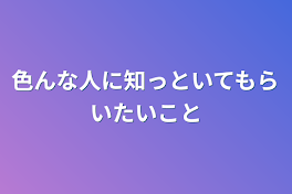 色んな人に知っといてもらいたいこと