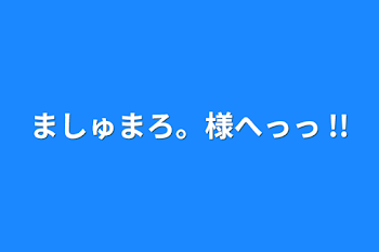 ましゅまろ。様へっっ !!