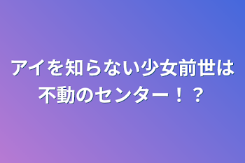 アイを知らない少女前世は不動のセンター！？