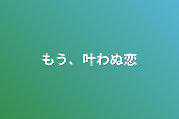 もう、叶わぬ恋