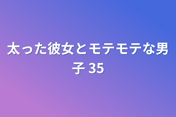 太った彼女とモテモテな男子 35