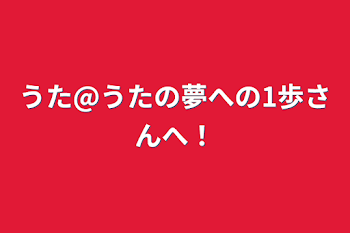 うた@うたの夢への1歩さんへ！