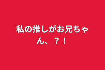 私の推しがお兄ちゃん、？！