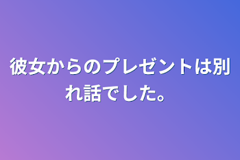 彼女からのプレゼントは別れ話でした。