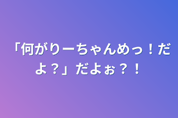 「何がりーちゃんめっ！だよ？」だよぉ？！