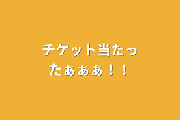 チケット当たったぁぁぁ！！