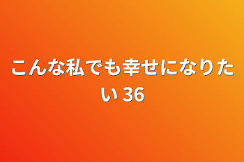 こんな私でも幸せになりたい 36