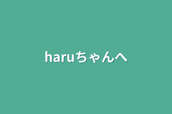 haruちゃんへ