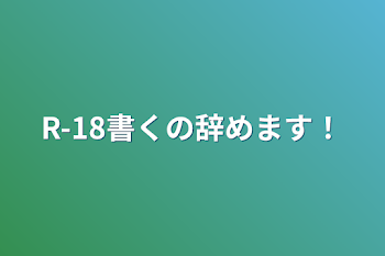 R-18書くの辞めます！