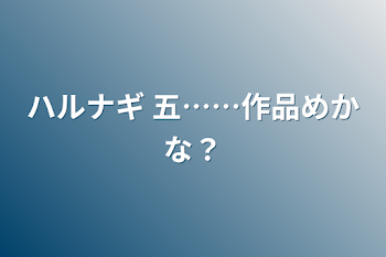 ハルナギ 五……作品めかな？