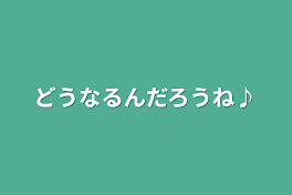 どうなるんだろうね♪