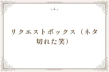 リクエストボックス（ネタ切れた笑）