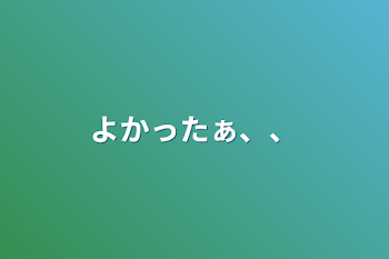 よかったぁ、、