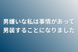 男嫌いな私は事情があって男装することになりました