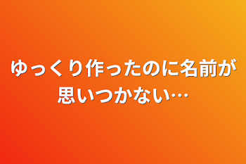 ゆっくり作ったのに名前が思いつかない…