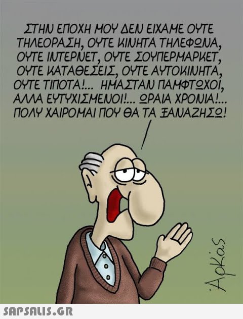 ΣΤΗΝ ΕΠΟΧΗ ΜΟΥ ΕΝ ΕΙΧΑΜΕ ΟΥΤΕ ΤΗΛΕΟΡΑΣΗ, ΟΥΤΕ MΙΝΗΤΑ ΤΗΛΕΦΟΝΑ, ΟΥΤΕ IUTΕΡΝEΤ, ΟΥΤE ΣΟΥΠΕΡΗΑΡΜΕΤ, ΟΥΤΕ ΜΑΤΑΘΕΣΕΙΣ, ΟΥΤΕ ΑΥΤΟMΙΝΗΤΑ, ΟΥΤΕ ΤΙΠΟΤΑ! ΗΜΑΣΤΑΝ ΠΑΜΦΤΟΧΟΙ, ΑΛΛΑ ΕΥΤΥΧΙΣΜΕΝΟΙ!. ΟΡAA ΧΡΟΝΑ! . ΠΟΛΥ ΧΑΙΡΟΜΑΙ ΠΟΥΘΑ ΤΑ ΞΑΝΑΖΗΣΟ!