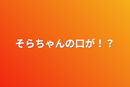 そらちゃんの口が！？