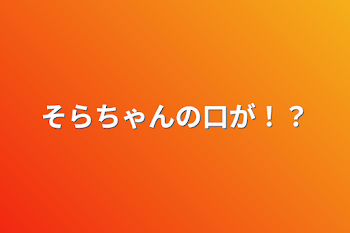 そらちゃんの口が！？