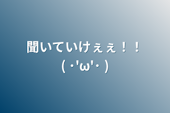 聞いていけぇぇ！！( ･'ω'･ )