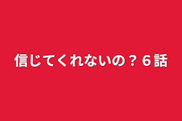 信じてくれないの？６話