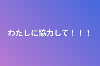 わたしに協力して！！！