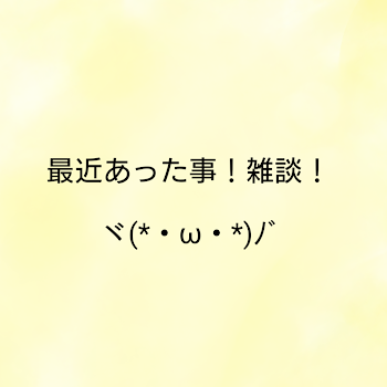 最近あったこと雑談！