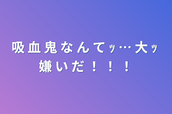 吸 血 鬼 な ん て ｯ … 大 ｯ 嫌 い だ ！ ！ ！