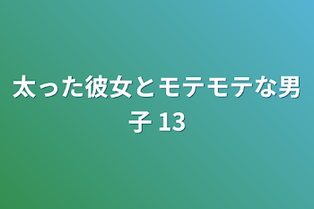 太った彼女とモテモテな男子 13