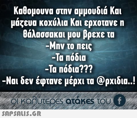 καθομουνα στην αμμουδιά και μάζευα κοχύλια και ερχοτανε η θάλασσακαι μου βρεχε τα -Μην το πεις -Τα Πόδια -Τα πόδια??? -Ναι δεν έφτανε μέρχι τα @ρχιδια..!