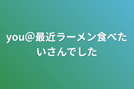 you＠最近ラーメン食べたいさんでした