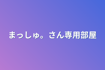 まっしゅ。さん専用部屋