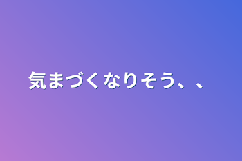 気まづくなりそう、、