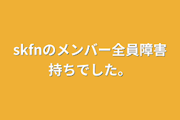 skfnのメンバー全員障害持ちでした。