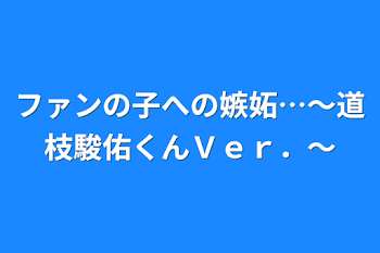 ファンの子への嫉妬…～道枝駿佑くんＶｅｒ．～